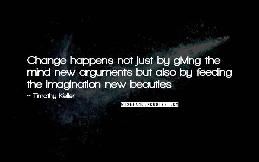 Timothy Keller Quotes: Change happens not just by giving the mind new arguments but also by feeding the imagination new beauties