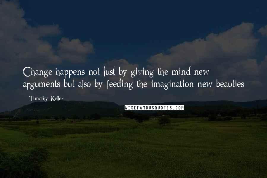 Timothy Keller Quotes: Change happens not just by giving the mind new arguments but also by feeding the imagination new beauties