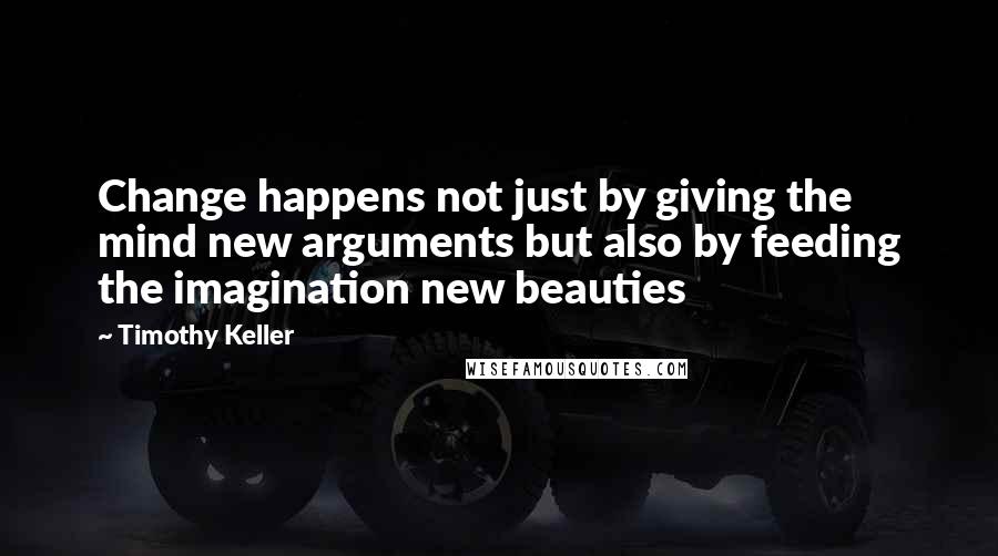 Timothy Keller Quotes: Change happens not just by giving the mind new arguments but also by feeding the imagination new beauties