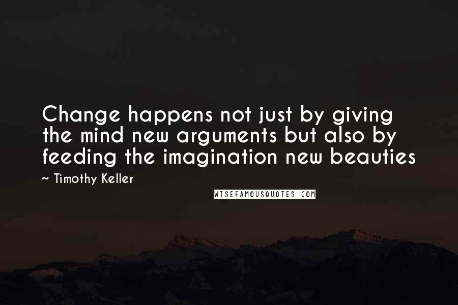 Timothy Keller Quotes: Change happens not just by giving the mind new arguments but also by feeding the imagination new beauties