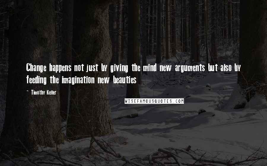 Timothy Keller Quotes: Change happens not just by giving the mind new arguments but also by feeding the imagination new beauties