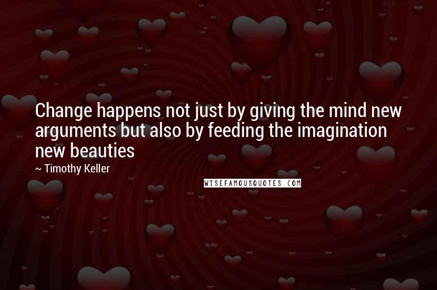 Timothy Keller Quotes: Change happens not just by giving the mind new arguments but also by feeding the imagination new beauties