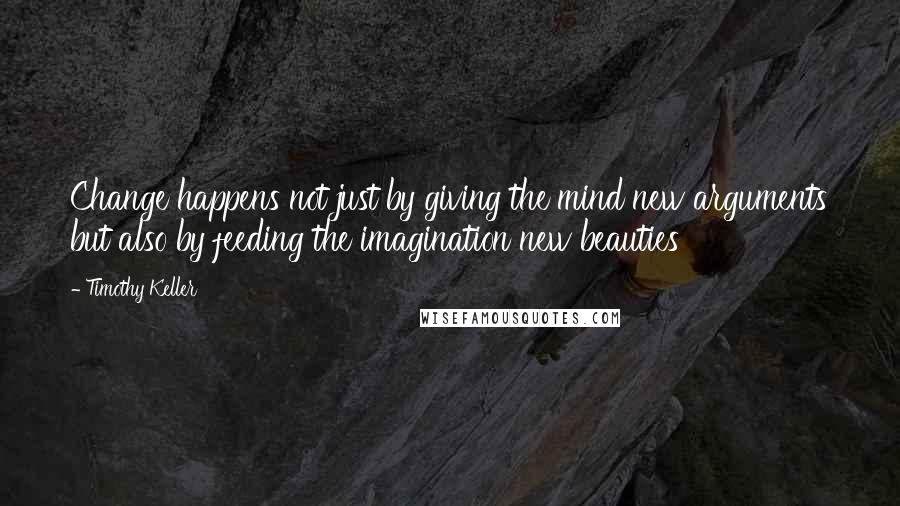 Timothy Keller Quotes: Change happens not just by giving the mind new arguments but also by feeding the imagination new beauties