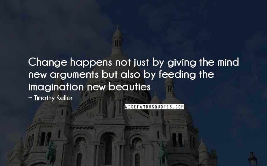 Timothy Keller Quotes: Change happens not just by giving the mind new arguments but also by feeding the imagination new beauties