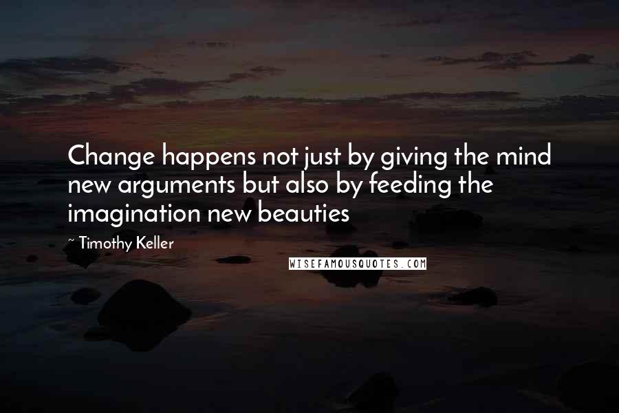 Timothy Keller Quotes: Change happens not just by giving the mind new arguments but also by feeding the imagination new beauties