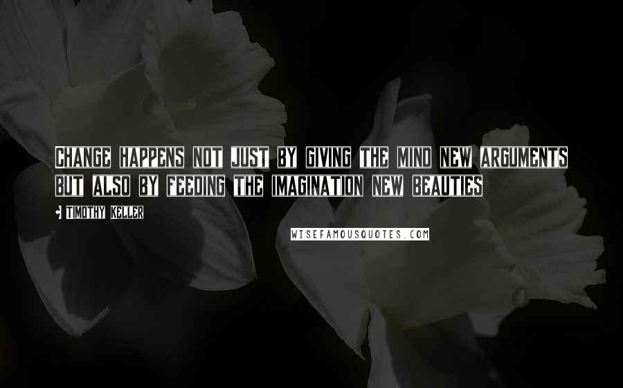 Timothy Keller Quotes: Change happens not just by giving the mind new arguments but also by feeding the imagination new beauties