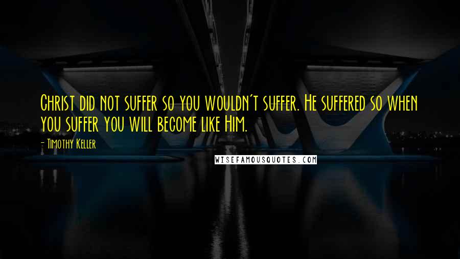 Timothy Keller Quotes: Christ did not suffer so you wouldn't suffer. He suffered so when you suffer you will become like Him.