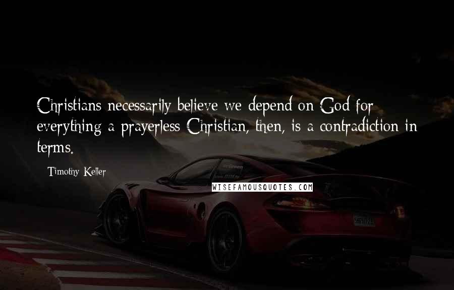 Timothy Keller Quotes: Christians necessarily believe we depend on God for everything-a prayerless Christian, then, is a contradiction in terms.