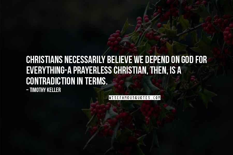 Timothy Keller Quotes: Christians necessarily believe we depend on God for everything-a prayerless Christian, then, is a contradiction in terms.
