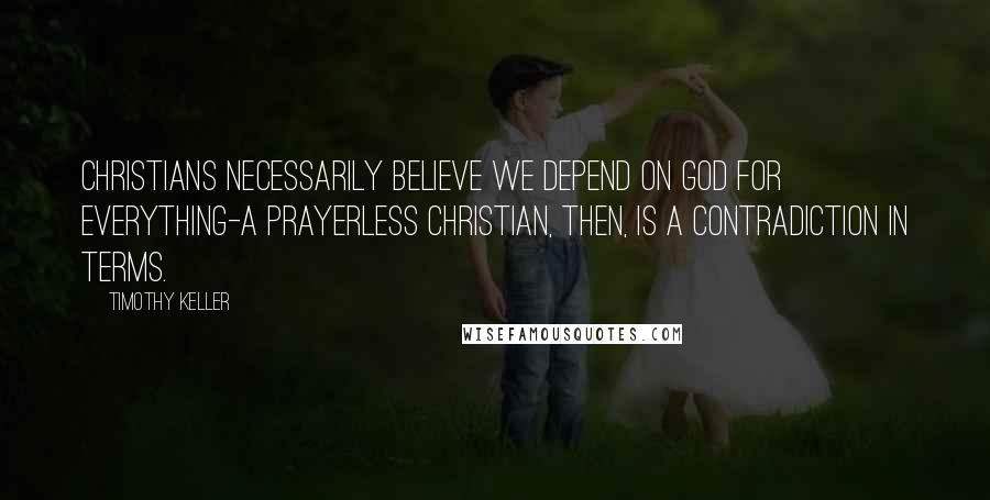 Timothy Keller Quotes: Christians necessarily believe we depend on God for everything-a prayerless Christian, then, is a contradiction in terms.