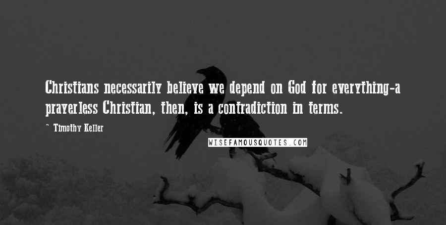 Timothy Keller Quotes: Christians necessarily believe we depend on God for everything-a prayerless Christian, then, is a contradiction in terms.