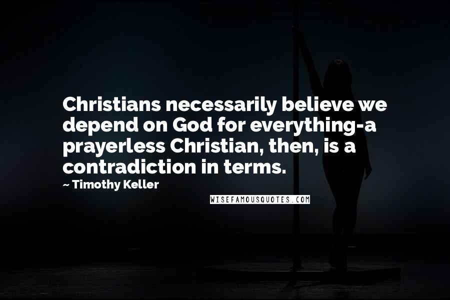 Timothy Keller Quotes: Christians necessarily believe we depend on God for everything-a prayerless Christian, then, is a contradiction in terms.