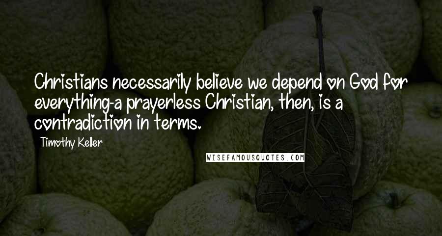 Timothy Keller Quotes: Christians necessarily believe we depend on God for everything-a prayerless Christian, then, is a contradiction in terms.