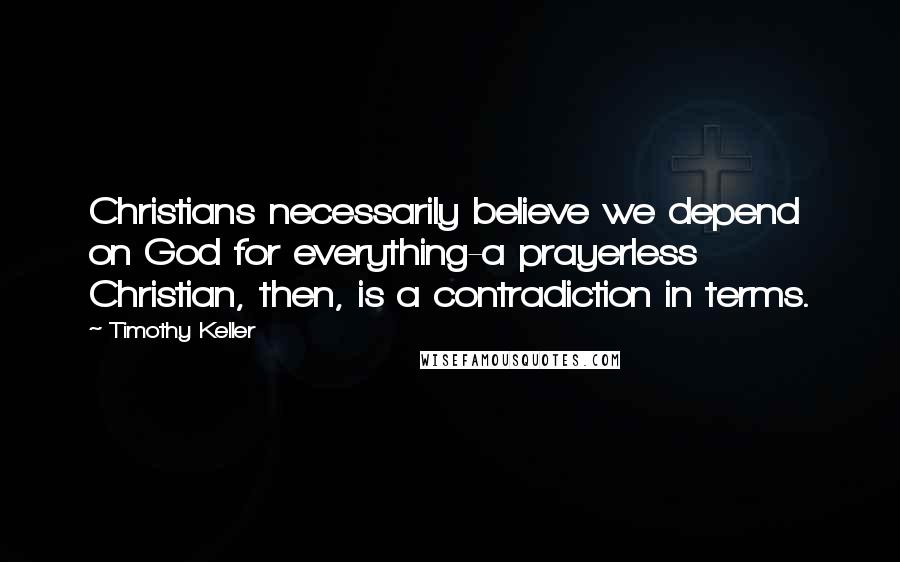 Timothy Keller Quotes: Christians necessarily believe we depend on God for everything-a prayerless Christian, then, is a contradiction in terms.