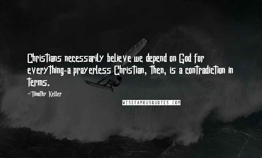 Timothy Keller Quotes: Christians necessarily believe we depend on God for everything-a prayerless Christian, then, is a contradiction in terms.