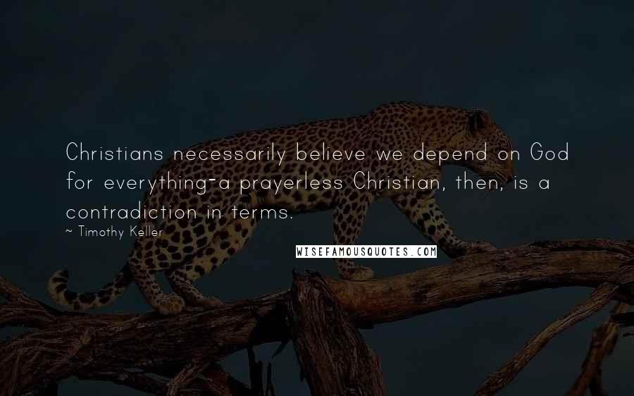 Timothy Keller Quotes: Christians necessarily believe we depend on God for everything-a prayerless Christian, then, is a contradiction in terms.