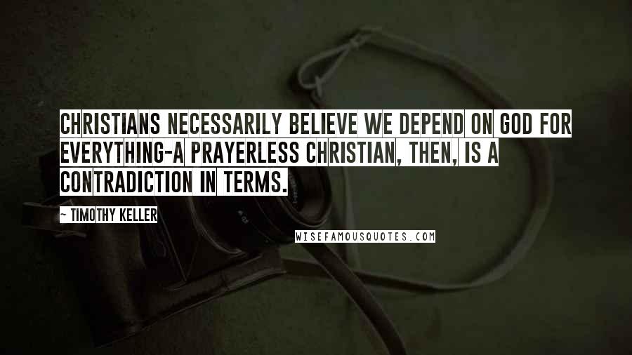 Timothy Keller Quotes: Christians necessarily believe we depend on God for everything-a prayerless Christian, then, is a contradiction in terms.