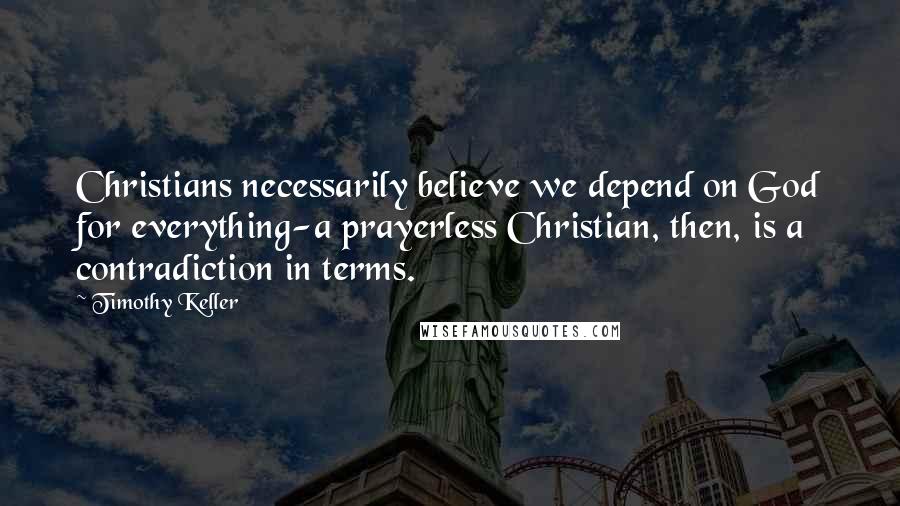 Timothy Keller Quotes: Christians necessarily believe we depend on God for everything-a prayerless Christian, then, is a contradiction in terms.
