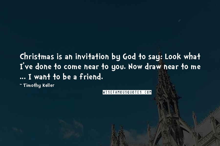 Timothy Keller Quotes: Christmas is an invitation by God to say: Look what I've done to come near to you. Now draw near to me ... I want to be a friend.