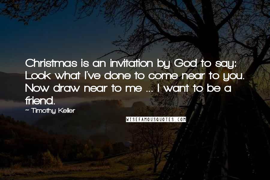 Timothy Keller Quotes: Christmas is an invitation by God to say: Look what I've done to come near to you. Now draw near to me ... I want to be a friend.