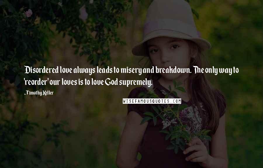 Timothy Keller Quotes: Disordered love always leads to misery and breakdown. The only way to 'reorder' our loves is to love God supremely.