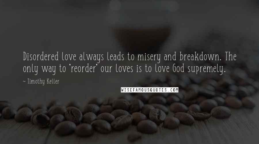 Timothy Keller Quotes: Disordered love always leads to misery and breakdown. The only way to 'reorder' our loves is to love God supremely.