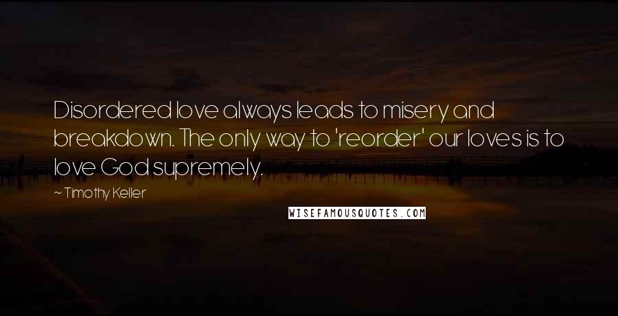 Timothy Keller Quotes: Disordered love always leads to misery and breakdown. The only way to 'reorder' our loves is to love God supremely.
