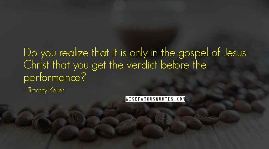 Timothy Keller Quotes: Do you realize that it is only in the gospel of Jesus Christ that you get the verdict before the performance?