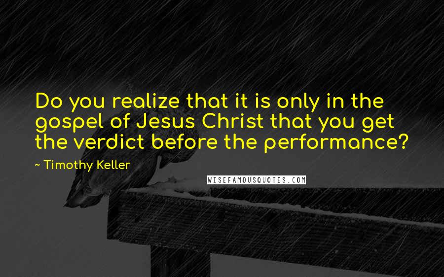 Timothy Keller Quotes: Do you realize that it is only in the gospel of Jesus Christ that you get the verdict before the performance?