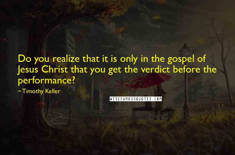 Timothy Keller Quotes: Do you realize that it is only in the gospel of Jesus Christ that you get the verdict before the performance?