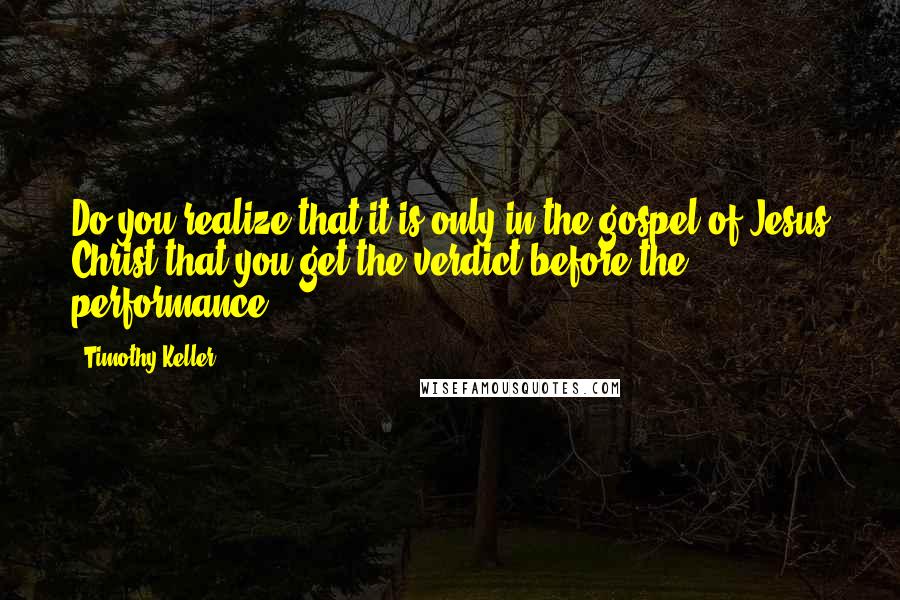 Timothy Keller Quotes: Do you realize that it is only in the gospel of Jesus Christ that you get the verdict before the performance?