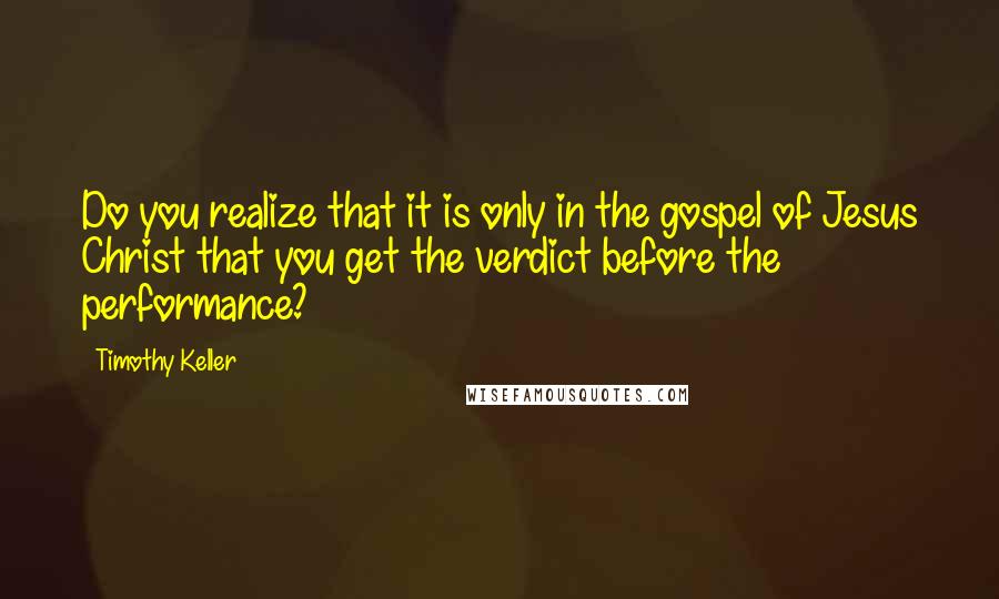 Timothy Keller Quotes: Do you realize that it is only in the gospel of Jesus Christ that you get the verdict before the performance?