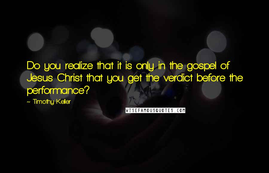 Timothy Keller Quotes: Do you realize that it is only in the gospel of Jesus Christ that you get the verdict before the performance?