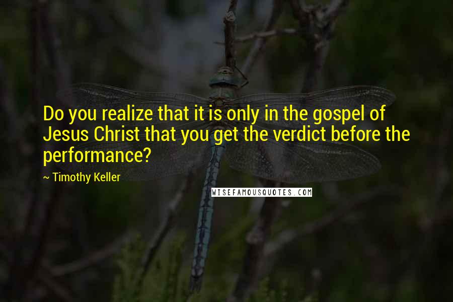 Timothy Keller Quotes: Do you realize that it is only in the gospel of Jesus Christ that you get the verdict before the performance?