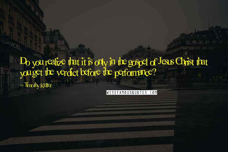 Timothy Keller Quotes: Do you realize that it is only in the gospel of Jesus Christ that you get the verdict before the performance?