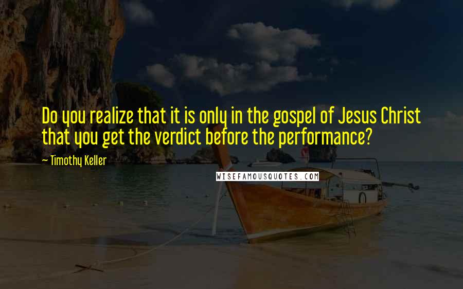 Timothy Keller Quotes: Do you realize that it is only in the gospel of Jesus Christ that you get the verdict before the performance?