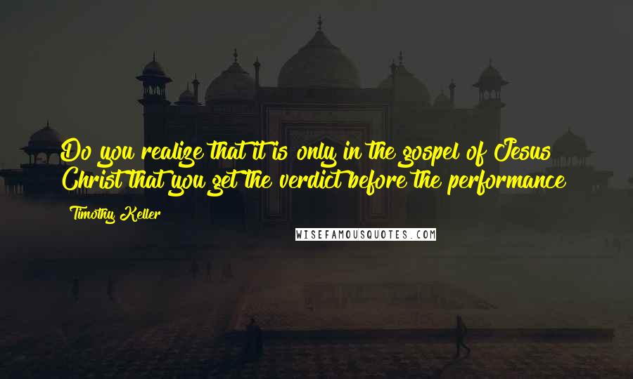 Timothy Keller Quotes: Do you realize that it is only in the gospel of Jesus Christ that you get the verdict before the performance?