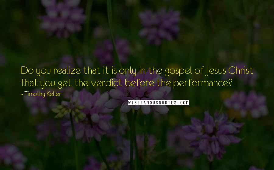 Timothy Keller Quotes: Do you realize that it is only in the gospel of Jesus Christ that you get the verdict before the performance?