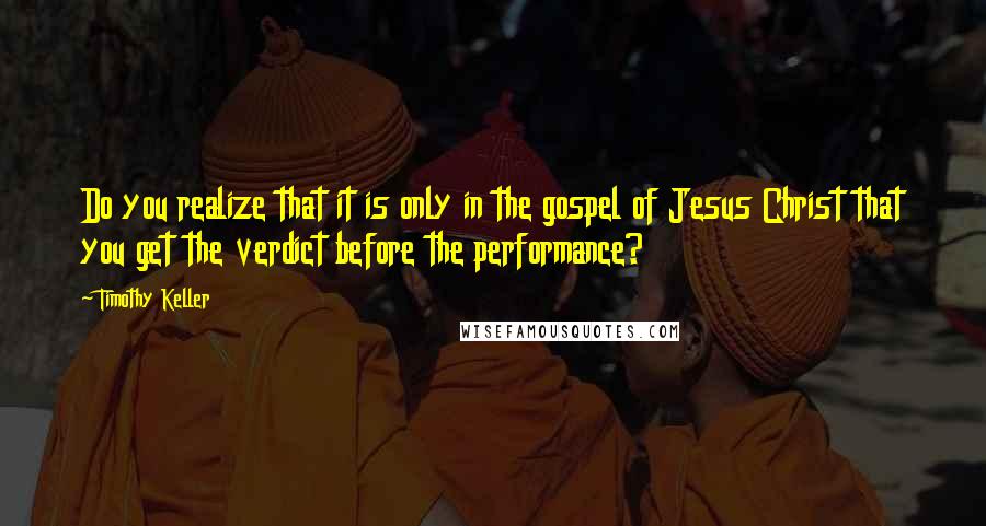 Timothy Keller Quotes: Do you realize that it is only in the gospel of Jesus Christ that you get the verdict before the performance?