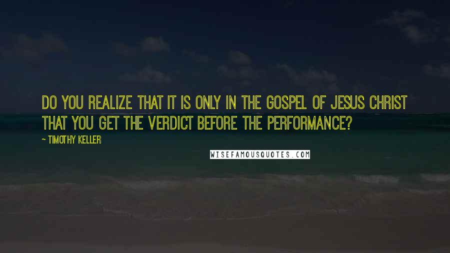 Timothy Keller Quotes: Do you realize that it is only in the gospel of Jesus Christ that you get the verdict before the performance?
