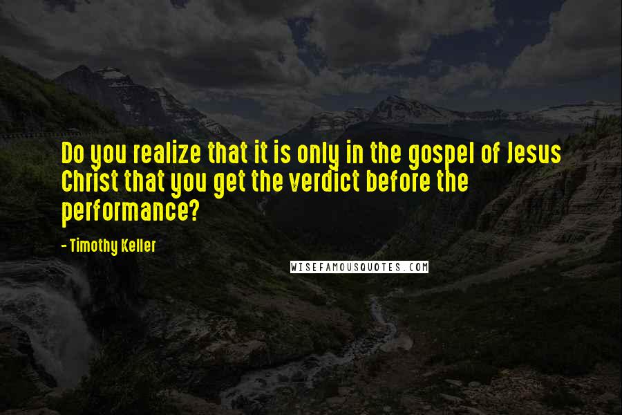 Timothy Keller Quotes: Do you realize that it is only in the gospel of Jesus Christ that you get the verdict before the performance?