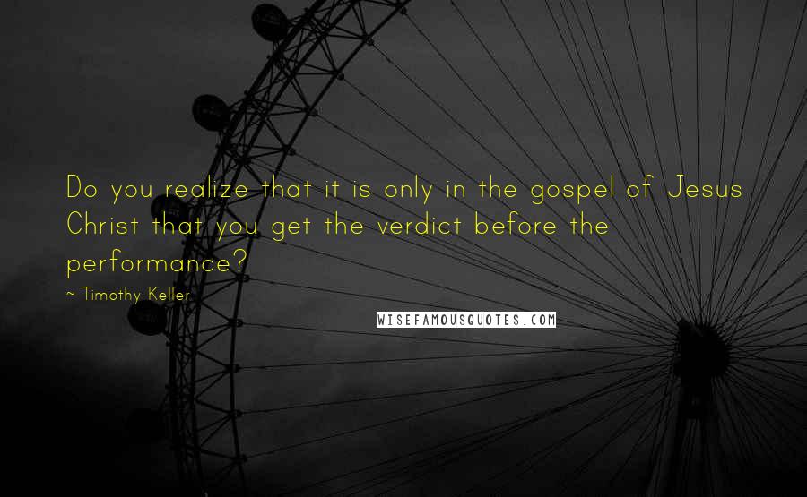 Timothy Keller Quotes: Do you realize that it is only in the gospel of Jesus Christ that you get the verdict before the performance?
