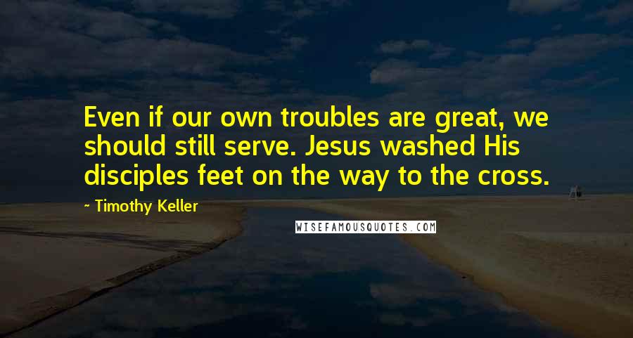 Timothy Keller Quotes: Even if our own troubles are great, we should still serve. Jesus washed His disciples feet on the way to the cross.