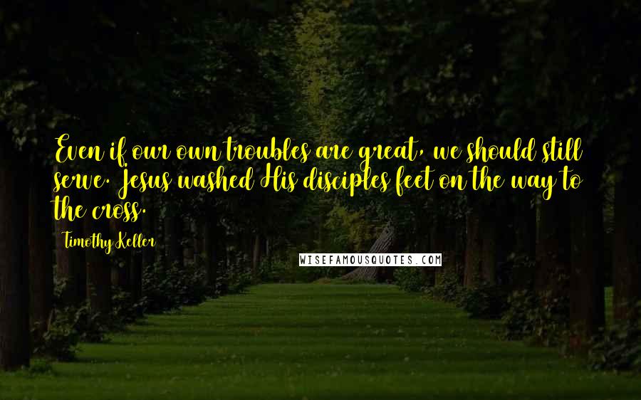 Timothy Keller Quotes: Even if our own troubles are great, we should still serve. Jesus washed His disciples feet on the way to the cross.