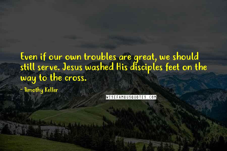 Timothy Keller Quotes: Even if our own troubles are great, we should still serve. Jesus washed His disciples feet on the way to the cross.