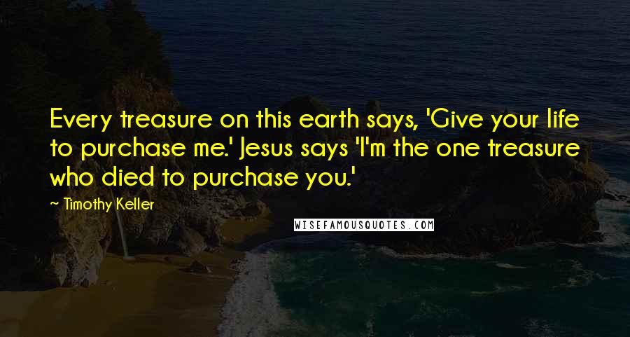 Timothy Keller Quotes: Every treasure on this earth says, 'Give your life to purchase me.' Jesus says 'I'm the one treasure who died to purchase you.'