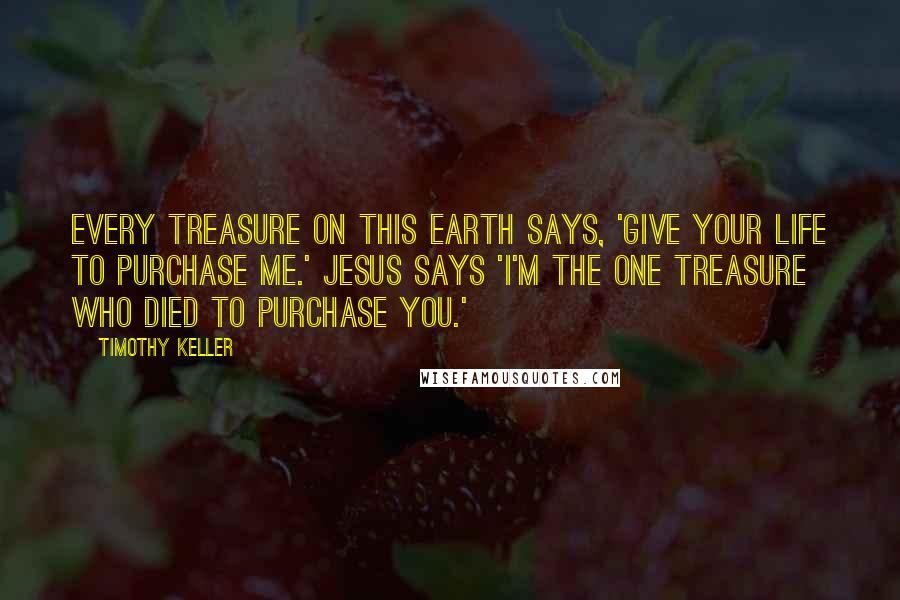 Timothy Keller Quotes: Every treasure on this earth says, 'Give your life to purchase me.' Jesus says 'I'm the one treasure who died to purchase you.'