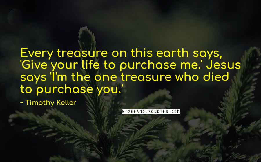 Timothy Keller Quotes: Every treasure on this earth says, 'Give your life to purchase me.' Jesus says 'I'm the one treasure who died to purchase you.'