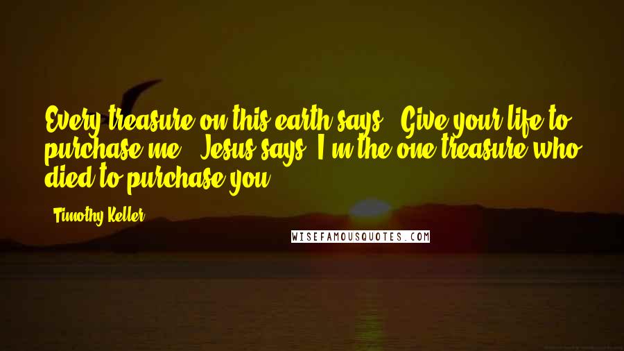 Timothy Keller Quotes: Every treasure on this earth says, 'Give your life to purchase me.' Jesus says 'I'm the one treasure who died to purchase you.'