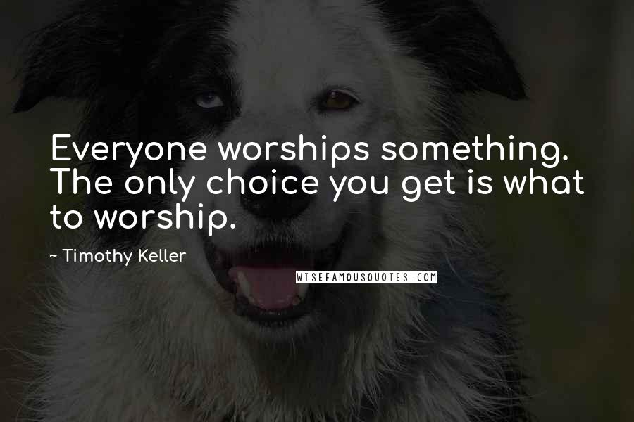 Timothy Keller Quotes: Everyone worships something. The only choice you get is what to worship.